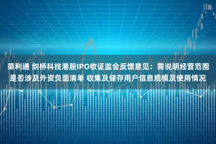 荣利通 剑桥科技港股IPO收证监会反馈意见：需说明经营范围是否涉及外资负面清单 收集及储存用户信息规模及使用情况