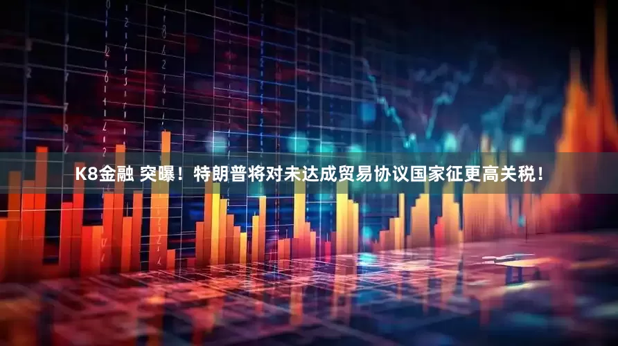 K8金融 突曝！特朗普将对未达成贸易协议国家征更高关税！