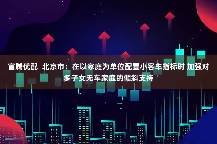 富腾优配  北京市：在以家庭为单位配置小客车指标时 加强对多子女无车家庭的倾斜支持