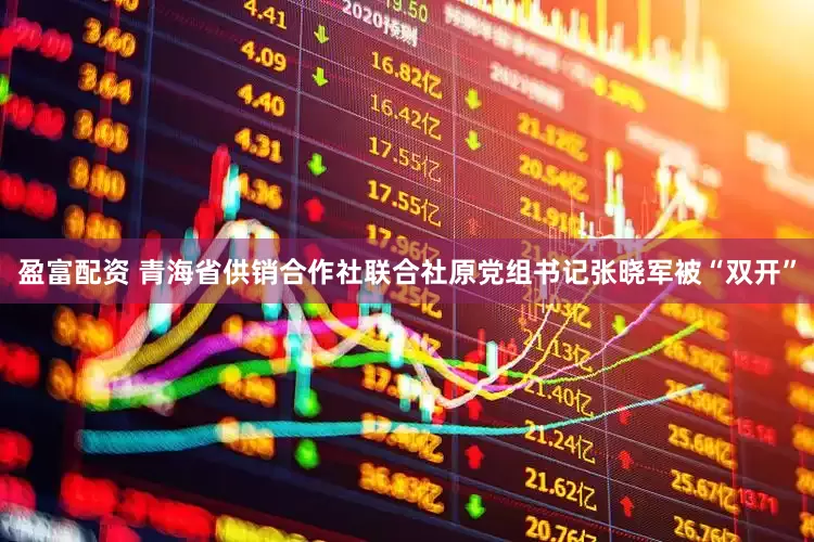 盈富配资 青海省供销合作社联合社原党组书记张晓军被“双开”