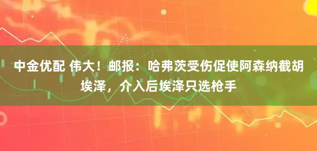 中金优配 伟大！邮报：哈弗茨受伤促使阿森纳截胡埃泽，介入后埃泽只选枪手