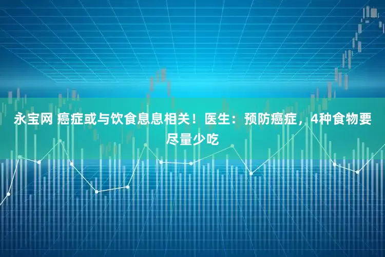 永宝网 癌症或与饮食息息相关！医生：预防癌症，4种食物要尽量少吃