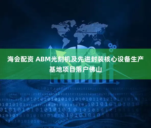 海会配资 ABM光刻机及先进封装核心设备生产基地项目落户佛山