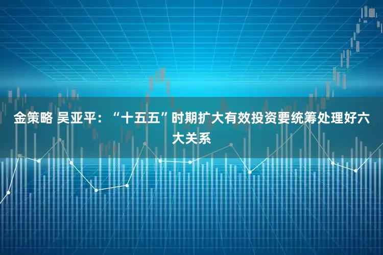 金策略 吴亚平：“十五五”时期扩大有效投资要统筹处理好六大关系