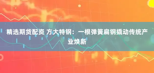 精选期货配资 方大特钢：一根弹簧扁钢撬动传统产业焕新